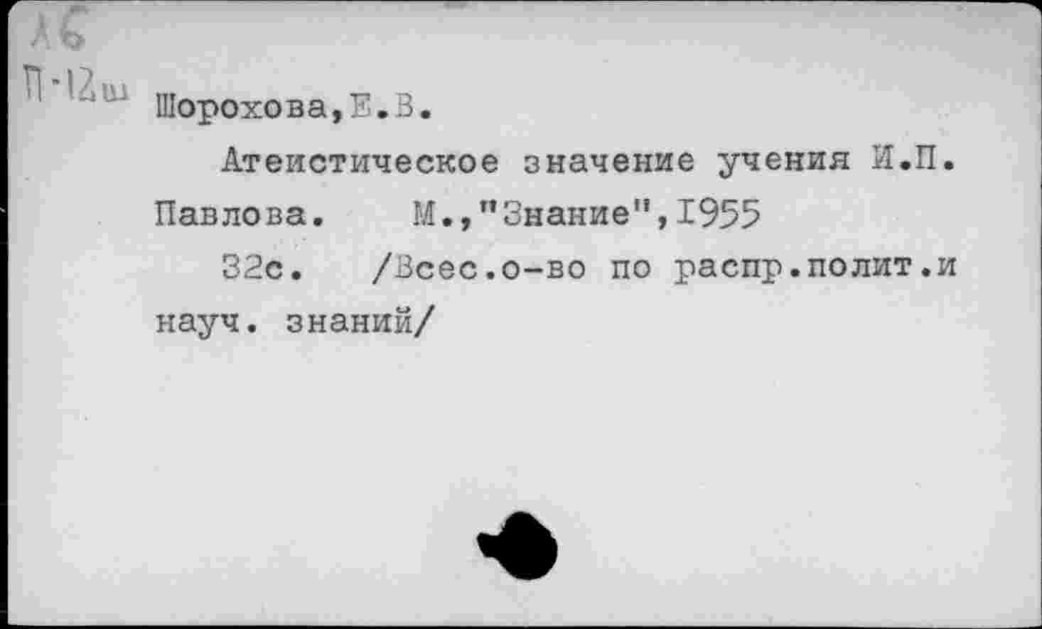 ﻿АС
Шорохова,Е.З.
Атеистическое значение учения И.П.
Павлова.	М.,"Знание",1955
32с. /Всес.о-во по распр.полит.и науч, знаний/